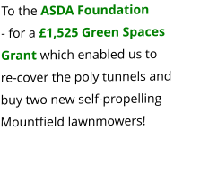 To the ASDA Foundation  - for a £1,525 Green Spaces Grant which enabled us to              re-cover the poly tunnels and buy two new self-propelling Mountfield lawnmowers!