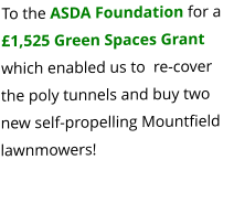 To the ASDA Foundation for a £1,525 Green Spaces Grant which enabled us to  re-cover the poly tunnels and buy two new self-propelling Mountfield lawnmowers!